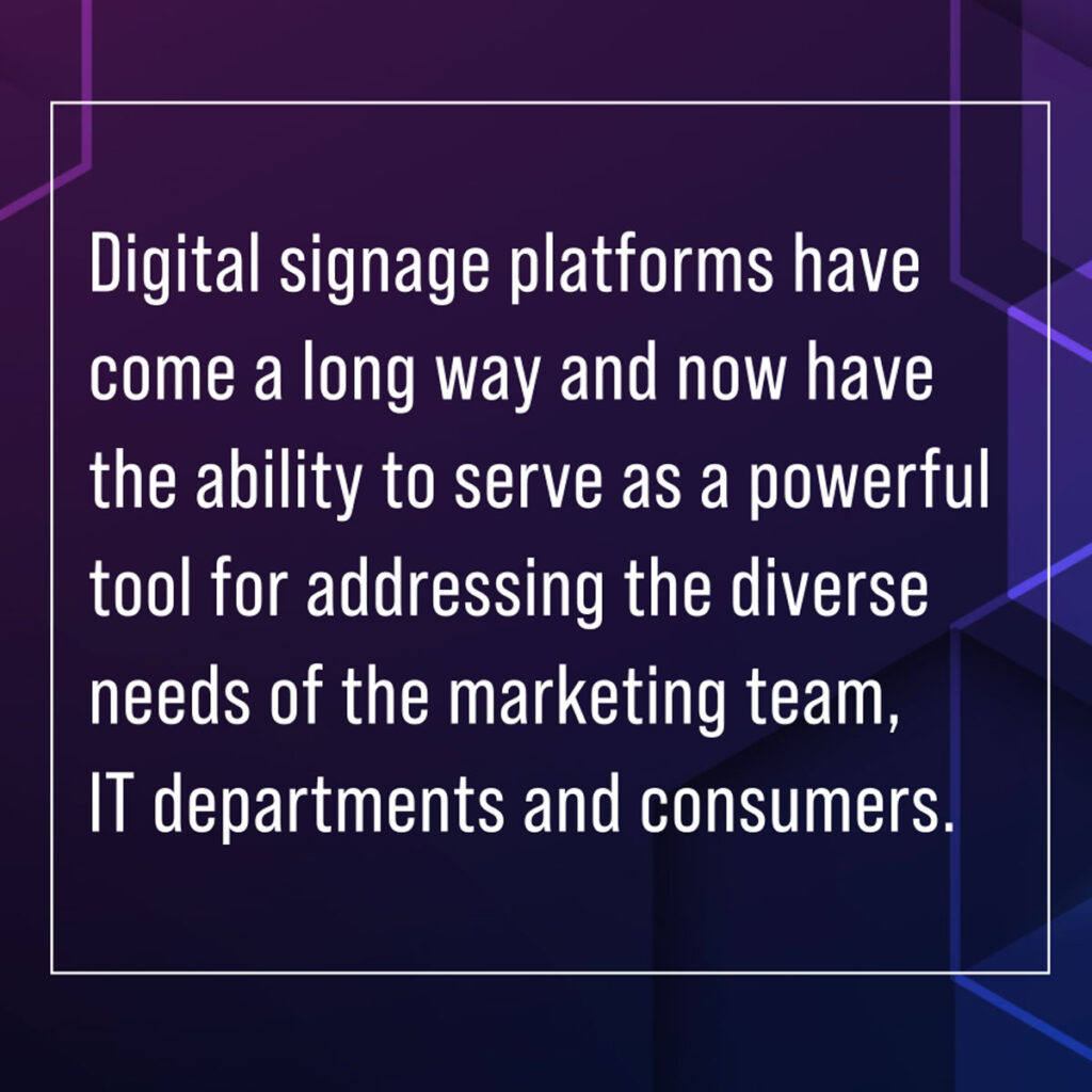 keystakeholders insight article sidebar_pullquote graphic it says Digital signage platforms have come a long way and now have the ability to serve as a powerful tool for addressing the diverse needs of the marketing team, IT departments and consumers.